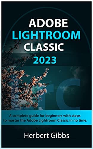ADOBE LIGHTROOM CLASSIC 2023: A complete guide for beginners with steps to master the Adobe Lightroom Classic in no time.