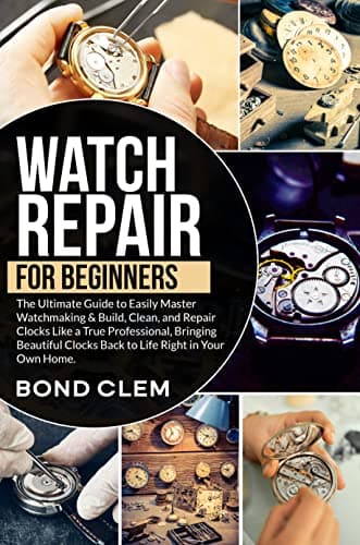 Watch Repair For Beginners: The Ultimate Guide to Easily Master Watchmaking & Build, Clean, and Repair Clocks Like a True Professional, Bringing Beautiful Clocks Back to Life Right in Your Own Home