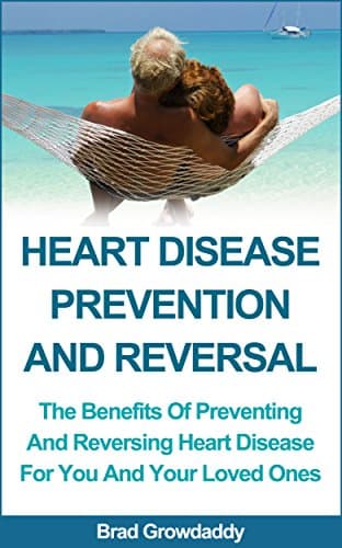 HEART DISEASE PREVENTION AND REVERSAL: The Benefits Of Preventing And Reversing Heart Disease For You And Your Loved Ones
